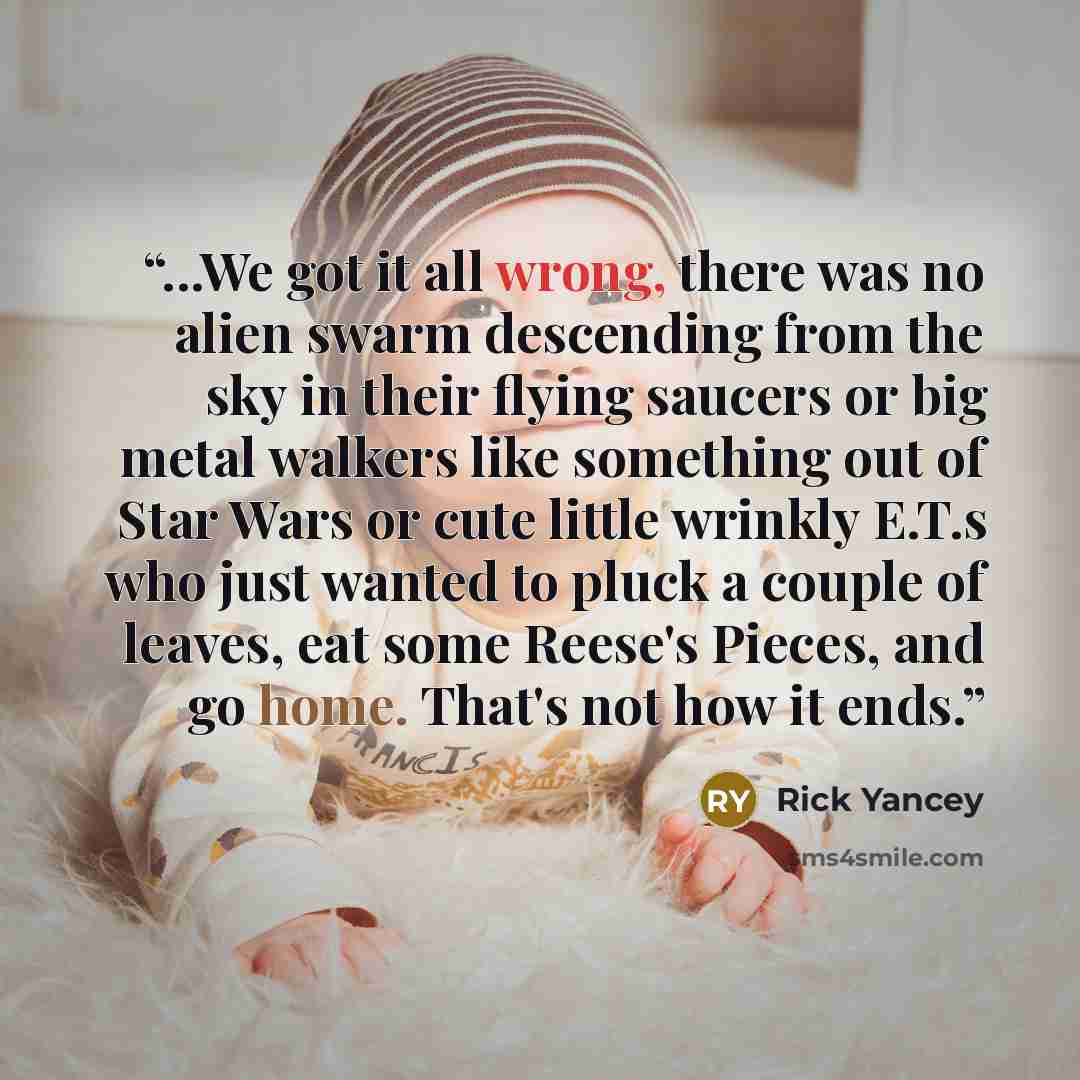 “...We got it all wrong, there was no alien swarm descending from the sky in their flying saucers or big metal walkers like something out of Star Wars or cute little wrinkly E.T.s who just wanted to pluck a couple of leaves, eat some Reese's Pieces, and go home. That's not how it ends.” quote by Rick Yancey