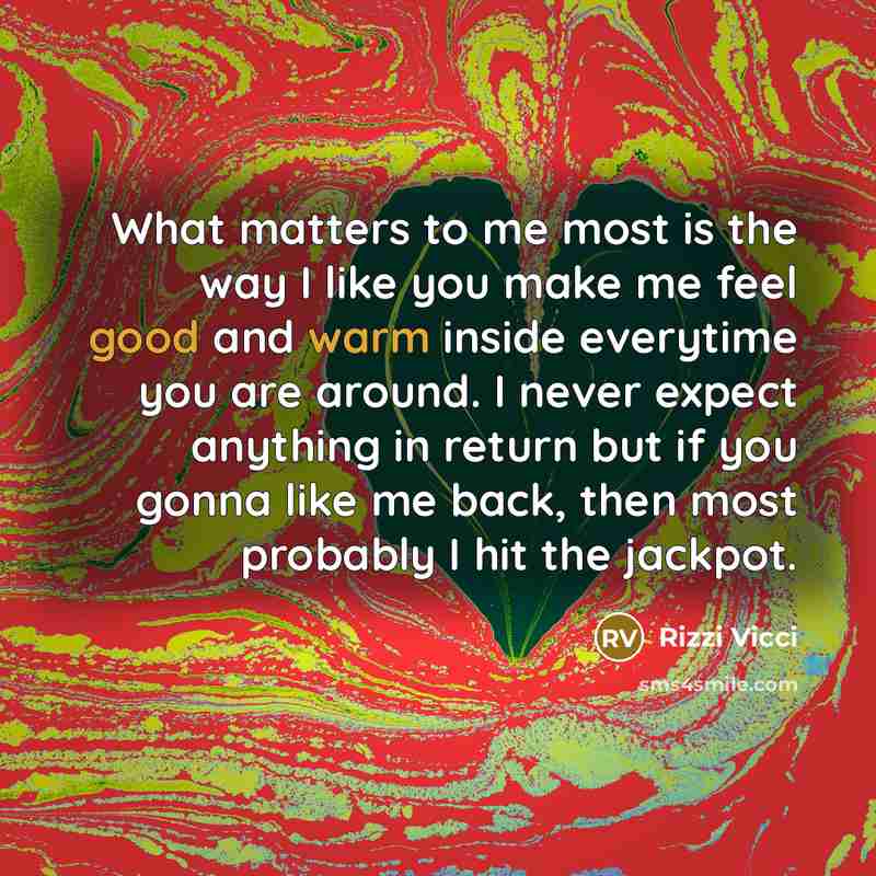 “What matters to me most is the way I like you make me feel good and warm inside everytime you are around. I never expect anything in return but if you gonna like me back, then most probably I hit the jackpot.” quote by Rizzi Vicci
