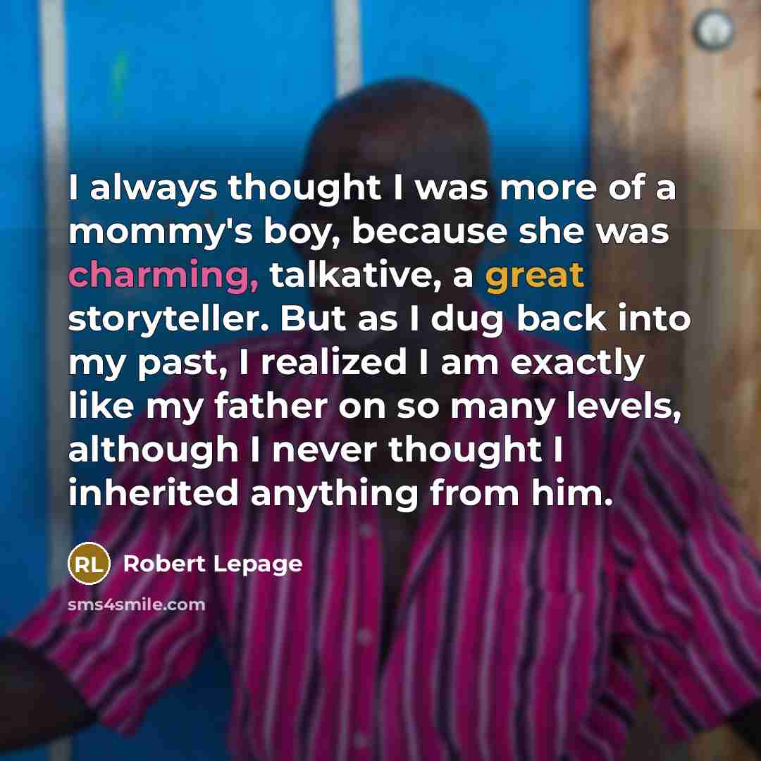 “I always thought I was more of a mommy's boy, because she was charming, talkative, a great storyteller. But as I dug back into my past, I realized I am exactly like my father on so many levels, although I never thought I inherited anything from him.” quote by Robert Lepage