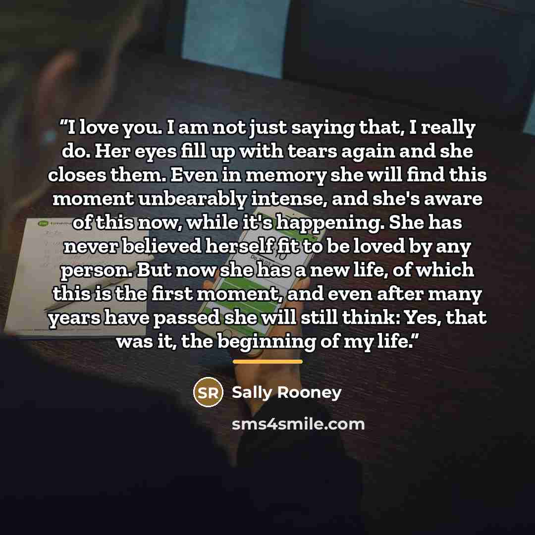 “I love you. I am not just saying that, I really do. Her eyes fill up with tears again and she closes them. Even in memory she will find this moment unbearably intense, and she's aware of this now, while it's happening. She has never believed herself fit to be loved by any person. But now she has a…” quote by Sally Rooney