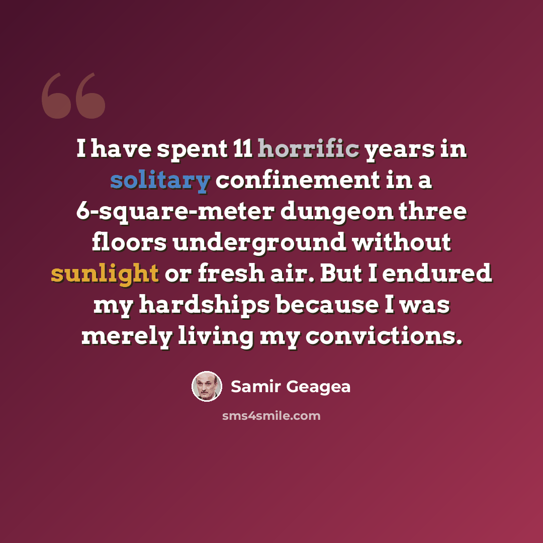 “I have spent 11 horrific years in solitary confinement in a 6-square-meter dungeon three floors underground without sunlight or fresh air. But I endured my hardships because I was merely living my convictions.” quote by Samir Geagea