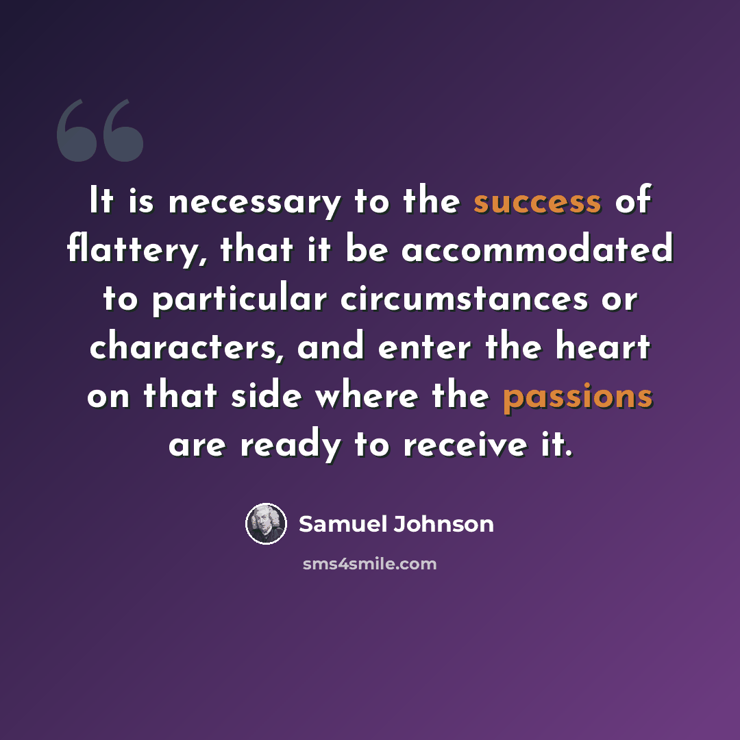 “It is necessary to the success of flattery, that it be accommodated to particular circumstances or characters, and enter the heart on that side where the passions are ready to receive it.” quote by Samuel Johnson