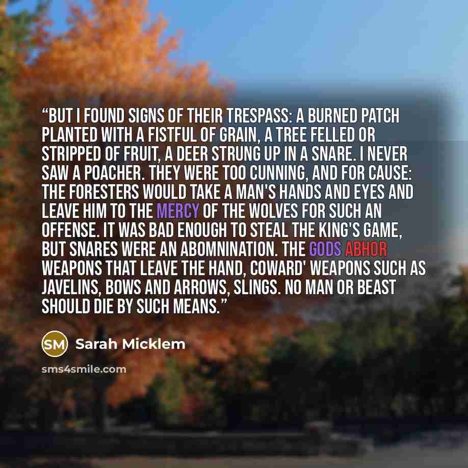 “But I found signs of their trespass: a burned patch planted with a fistful of grain, a tree felled or stripped of fruit, a deer strung up in a snare. I never saw a poacher. They were too cunning, and for cause: the foresters would take a man's hands and eyes and leave him to the mercy of the…” quote by Sarah Micklem