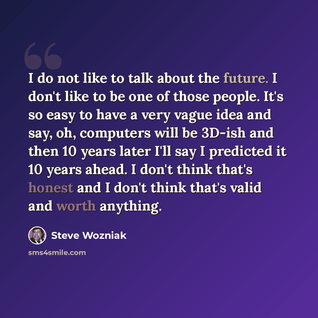 “I do not like to talk about the future. I don't like to be one of those people. It's so easy to have a very vague idea and say, oh, computers will be 3D-ish and then 10 years later I'll say I predicted it 10 years ahead. I don't think that's honest and I don't think that's valid and worth anything.” quote by Steve Wozniak