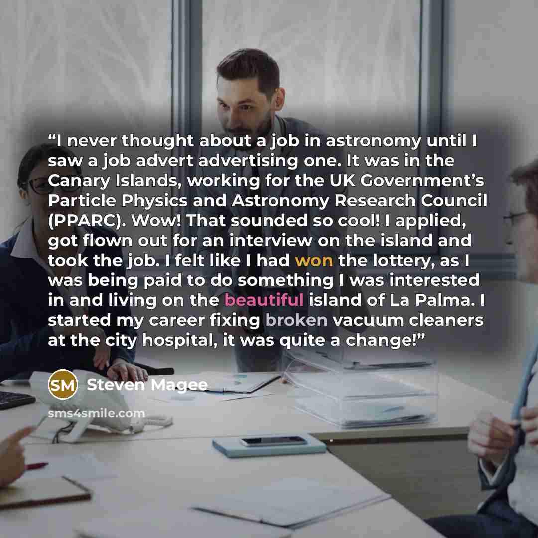“I never thought about a job in astronomy until I saw a job advert advertising one. It was in the Canary Islands, working for the UK Government’s Particle Physics and Astronomy Research Council (PPARC). Wow! That sounded so cool! I applied, got flown out for an interview on the island and took the…” quote by Steven Magee