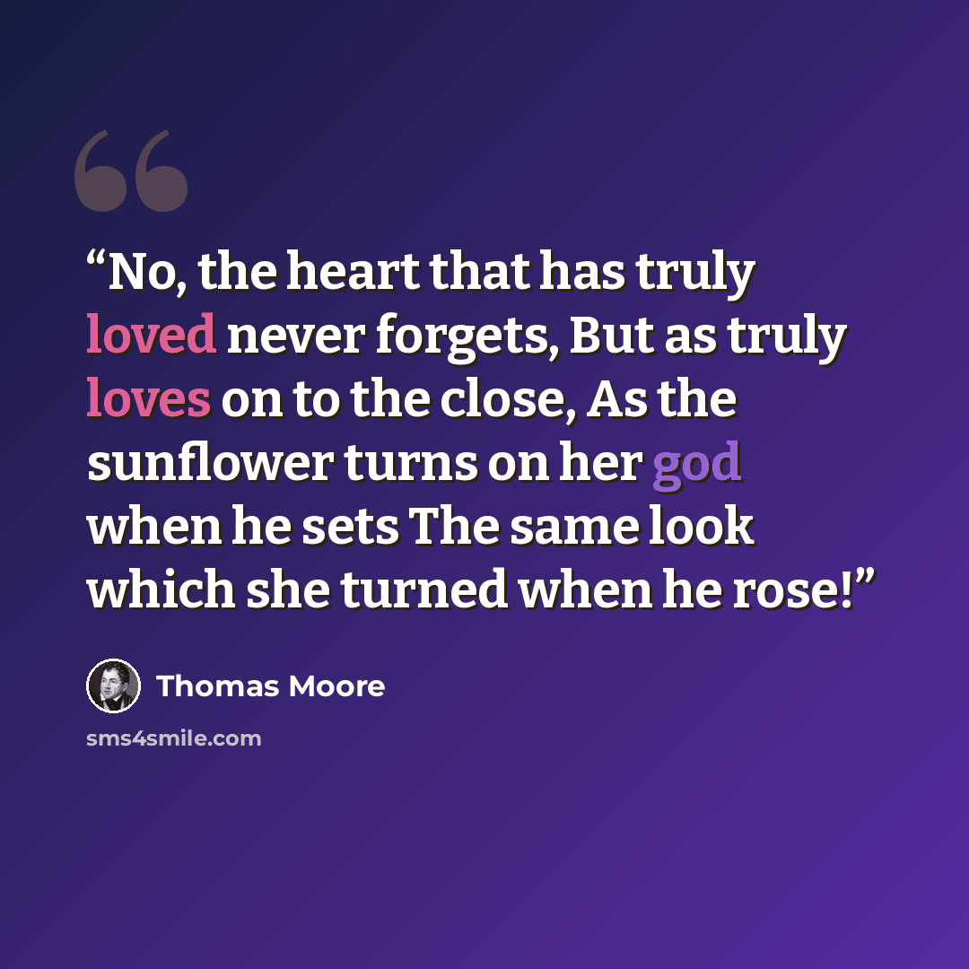 “No, the heart that has truly loved never forgets, But as truly loves on to the close, As the sunflower turns on her god when he sets The same look which she turned when he rose!” quote by Thomas Moore