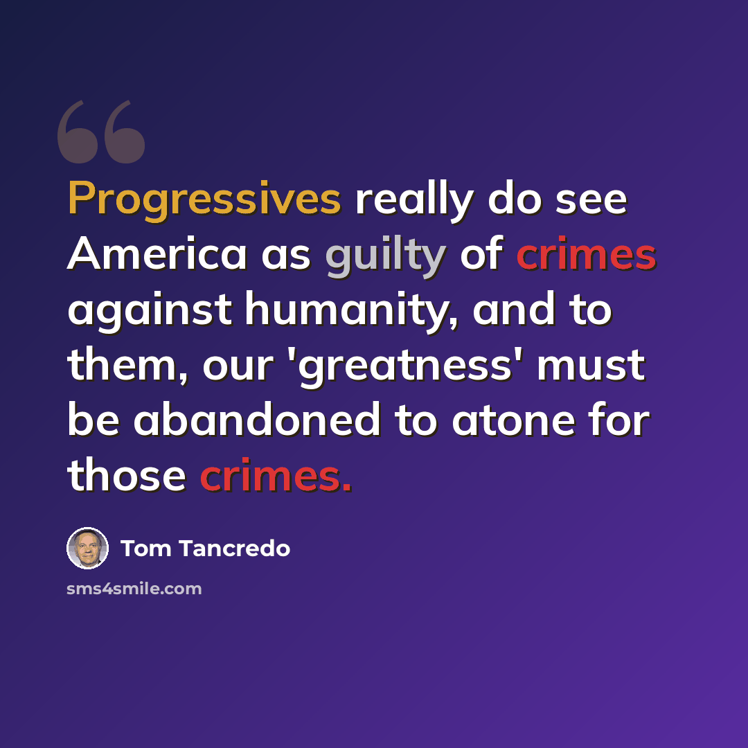 “Progressives really do see America as guilty of crimes against humanity, and to them, our 'greatness' must be abandoned to atone for those crimes.” quote by Tom Tancredo
