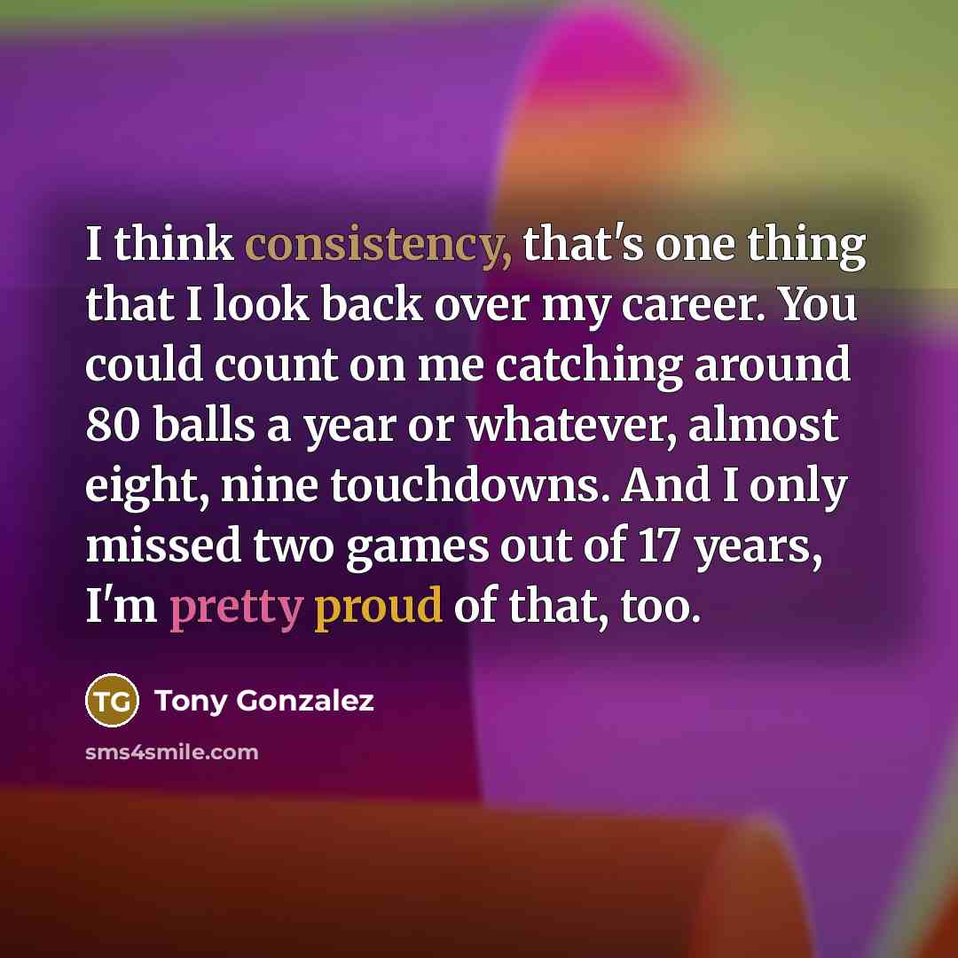 “I think consistency, that's one thing that I look back over my career. You could count on me catching around 80 balls a year or whatever, almost eight, nine touchdowns. And I only missed two games out of 17 years, I'm pretty proud of that, too.” quote by Tony Gonzalez