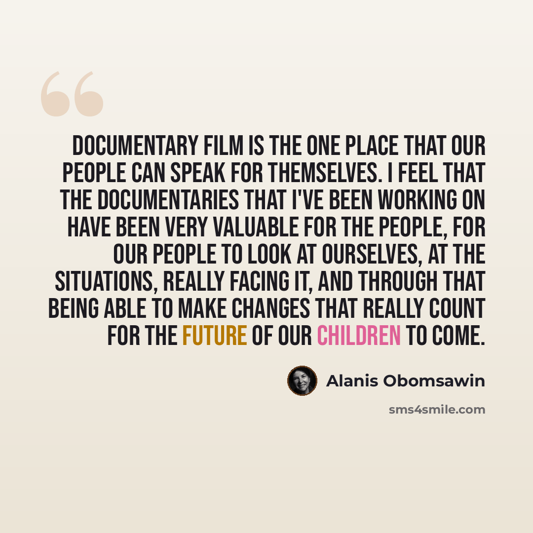“Documentary film is the one place that our people can speak for themselves. I feel that the documentaries that I've been working on have been very valuable for the people, for our people to look at ourselves, at the situations, really facing it, and through that being able to make changes that…” quote by Alanis Obomsawin