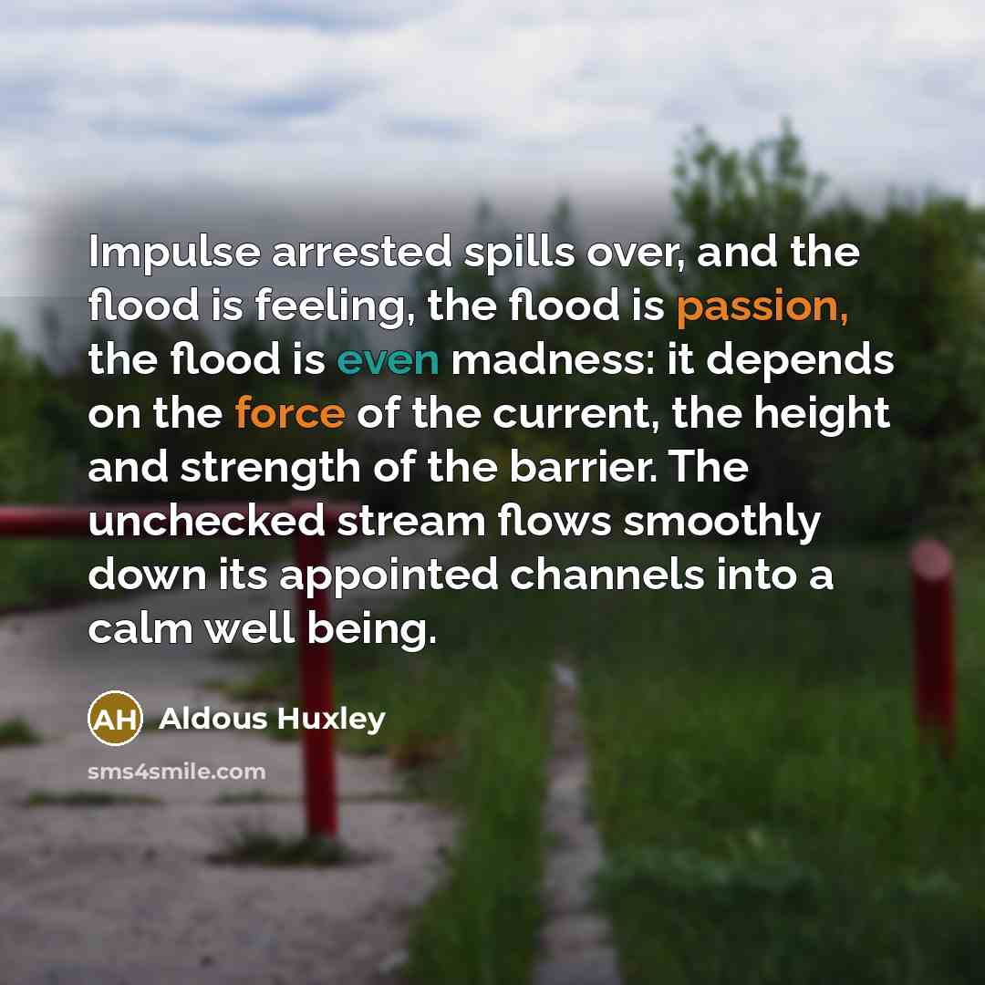 “Impulse arrested spills over, and the flood is feeling, the flood is passion, the flood is even madness: it depends on the force of the current, the height and strength of the barrier. The unchecked stream flows smoothly down its appointed channels into a calm well being.” quote by Aldous Huxley