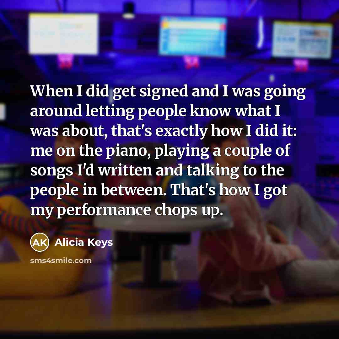 “When I did get signed and I was going around letting people know what I was about, that's exactly how I did it: me on the piano, playing a couple of songs I'd written and talking to the people in between. That's how I got my performance chops up.” quote by Alicia Keys
