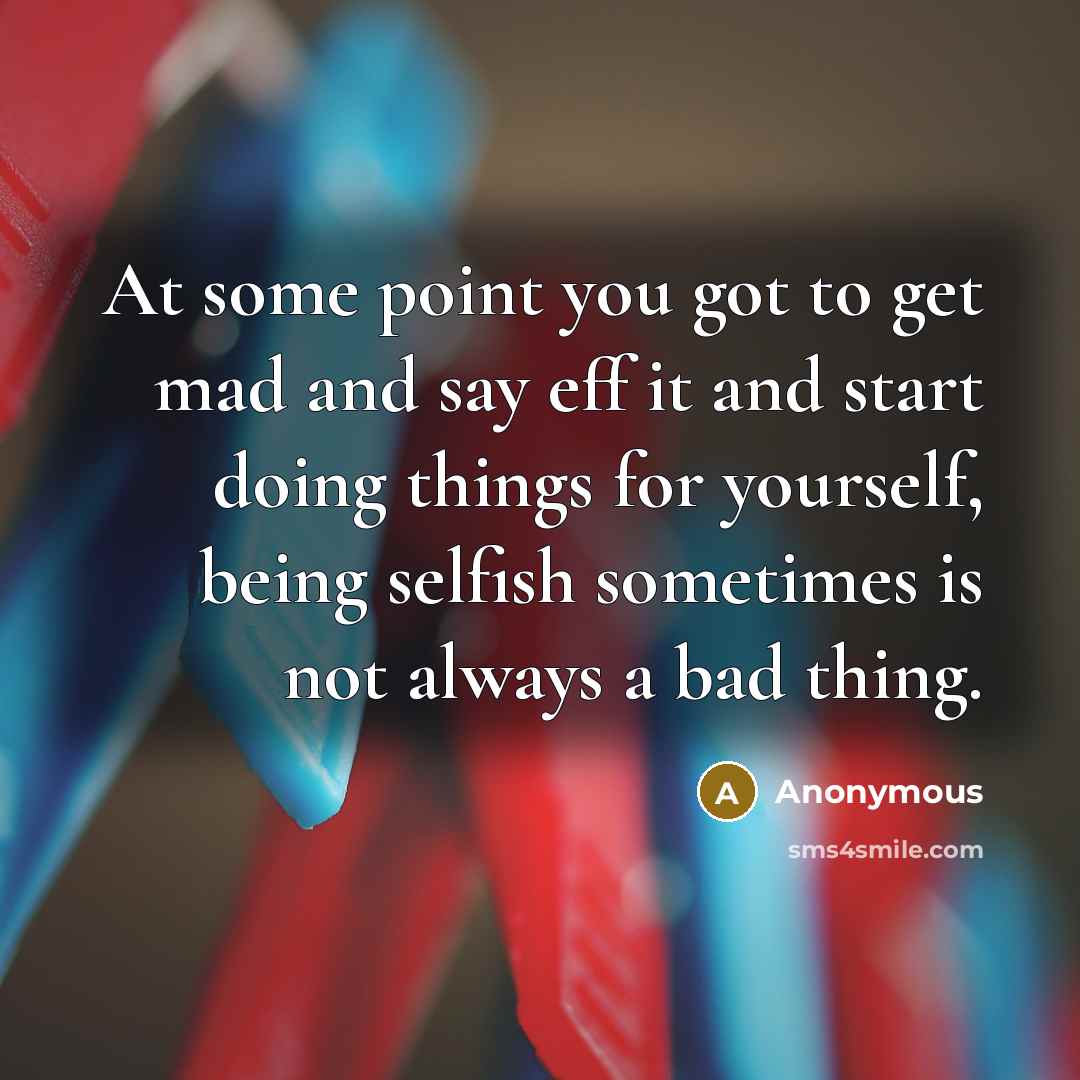 “At some point you got to get mad and say eff it and start doing things for yourself, being selfish sometimes is not always a bad thing.” quote by Anonymous