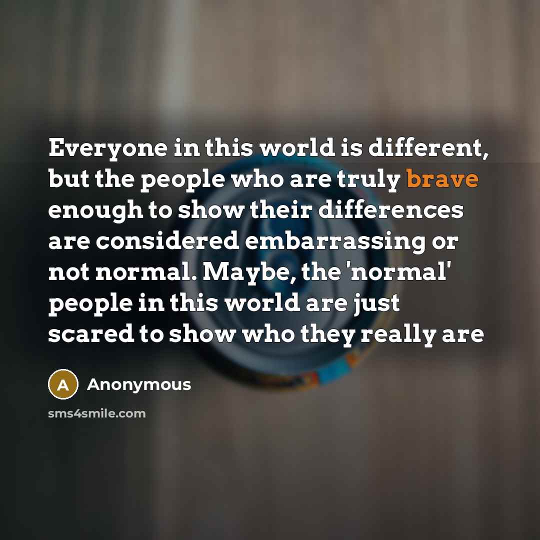 “Everyone in this world is different, but the people who are truly brave enough to show their differences are considered embarrassing or not normal. Maybe, the 'normal' people in this world are just scared to show who they really are” quote by Anonymous
