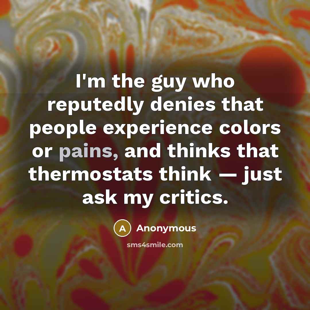 “I'm the guy who reputedly denies that people experience colors or pains, and thinks that thermostats think — just ask my critics.” quote by Anonymous