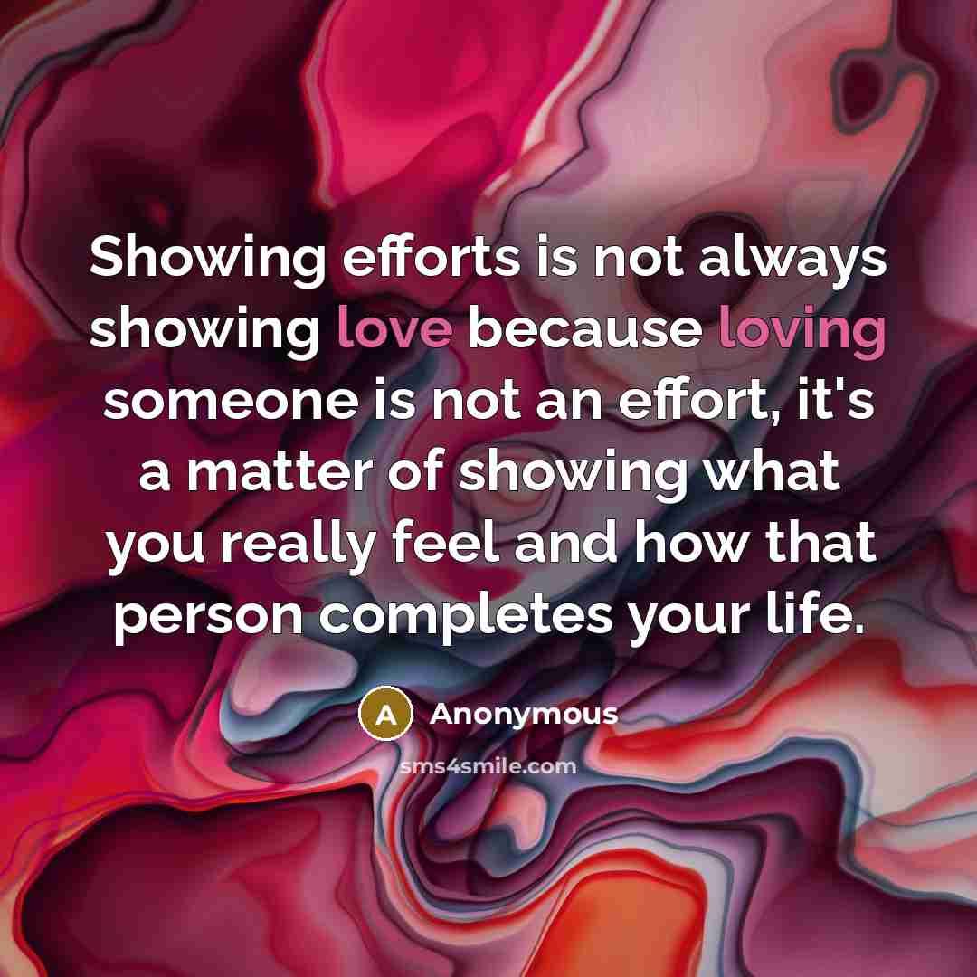 “Showing efforts is not always showing love because loving someone is not an effort, it's a matter of showing what you really feel and how that person completes your life.” quote by Anonymous