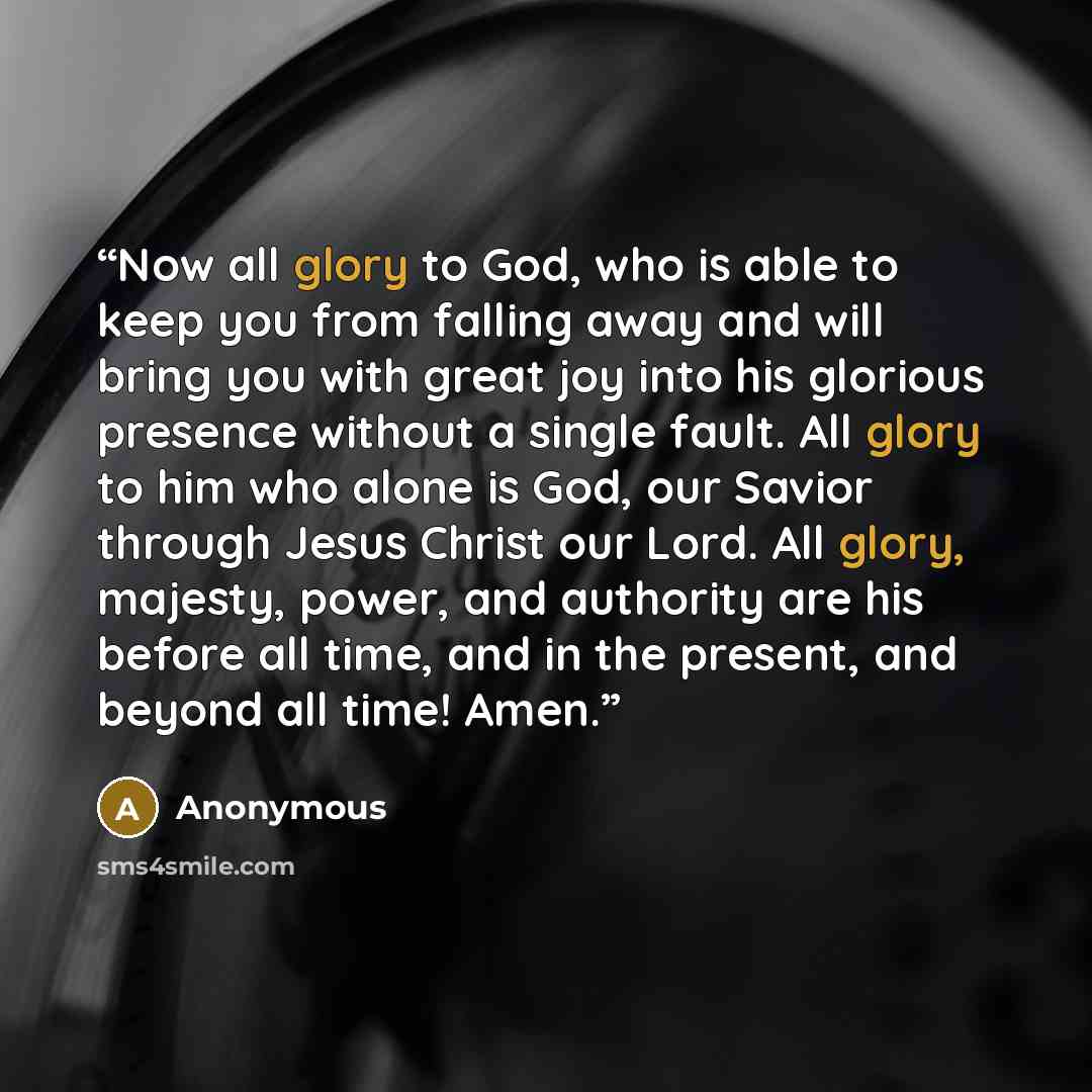 “Now all glory to God, who is able to keep you from falling away and will bring you with great joy into his glorious presence without a single fault. All glory to him who alone is God, our Savior through Jesus Christ our Lord. All glory, majesty, power, and authority are his before all time, and in…” quote by Anonymous