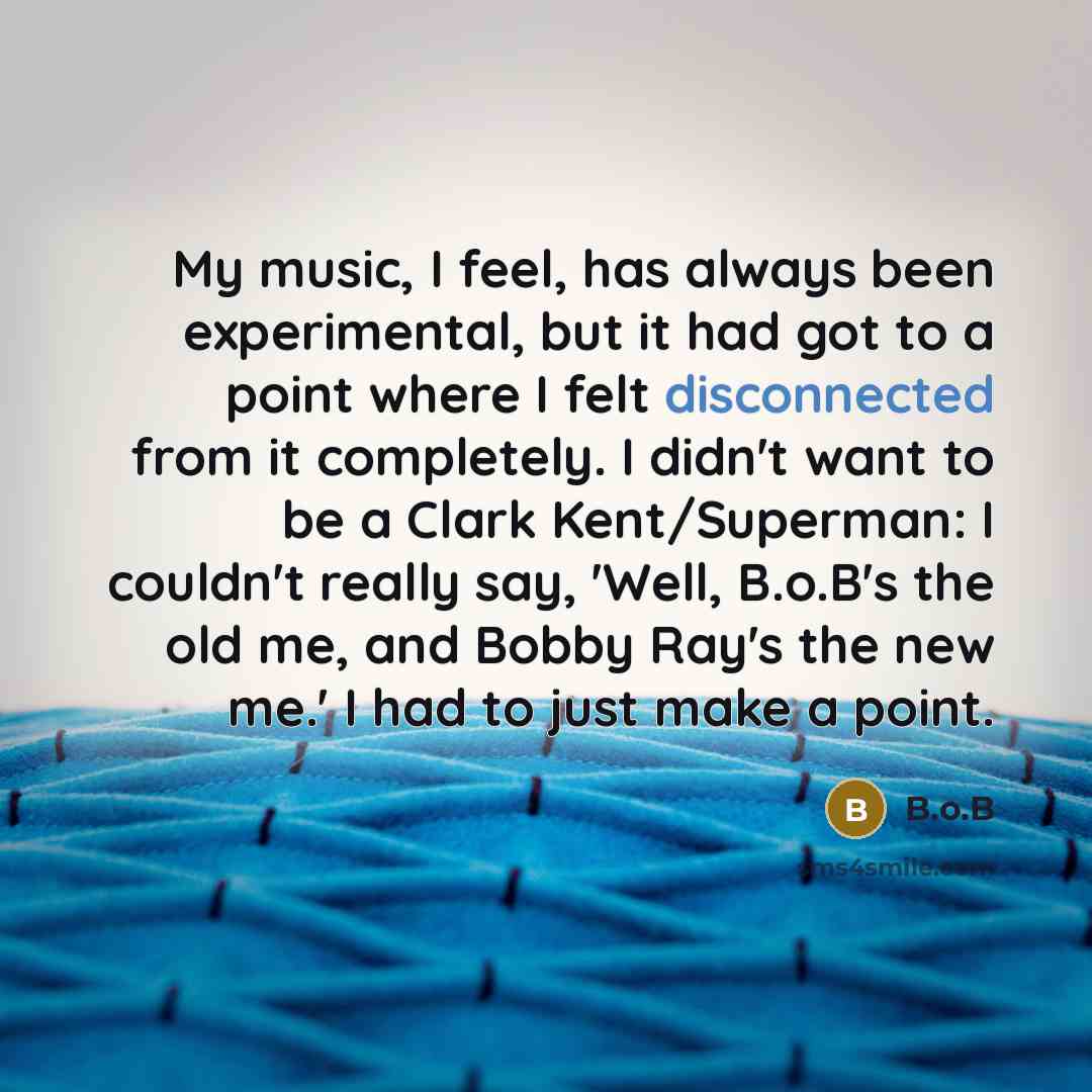 “My music, I feel, has always been experimental, but it had got to a point where I felt disconnected from it completely. I didn't want to be a Clark Kent/Superman: I couldn't really say, 'Well, B.o.B's the old me, and Bobby Ray's the new me.' I had to just make a point.” quote by B.o.B