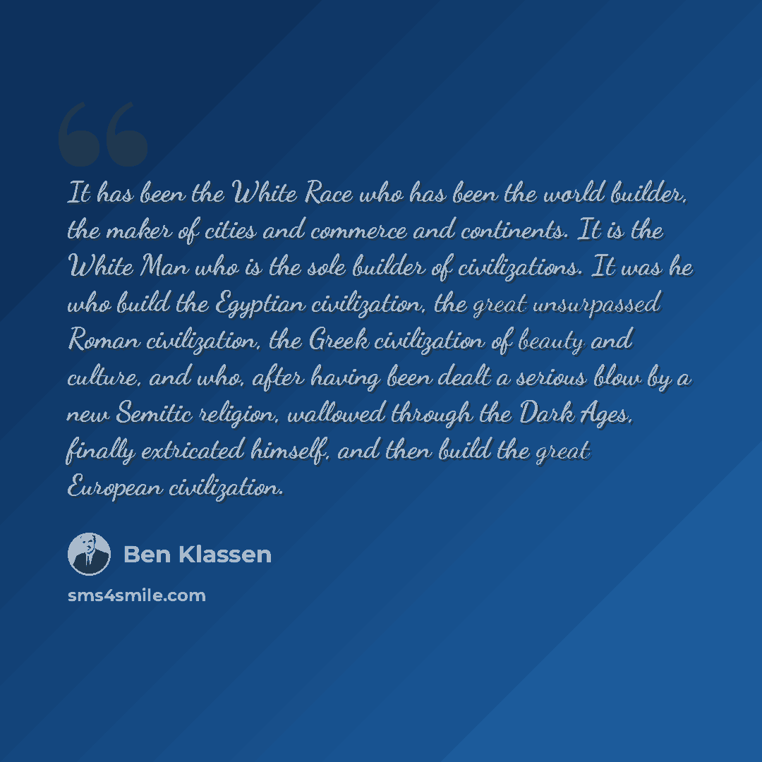 “It has been the White Race who has been the world builder, the maker of cities and commerce and continents. It is the White Man who is the sole builder of civilizations. It was he who build the Egyptian civilization, the great unsurpassed Roman civilization, the Greek civilization of beauty and…” quote by Ben Klassen