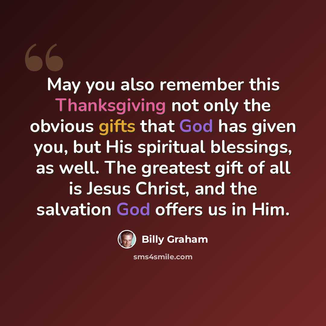 “May you also remember this Thanksgiving not only the obvious gifts that God has given you, but His spiritual blessings, as well. The greatest gift of all is Jesus Christ, and the salvation God offers us in Him.” quote by Billy Graham