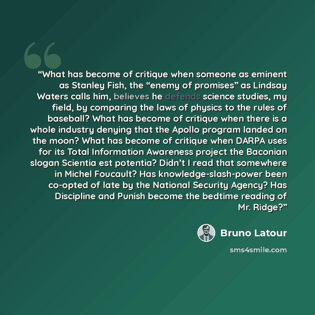 “What has become of critique when someone as eminent as Stanley Fish, the “enemy of promises” as Lindsay Waters calls him, believes he defends science studies, my field, by comparing the laws of physics to the rules of baseball? What has become of critique when there is a whole industry denying…” quote by Bruno Latour