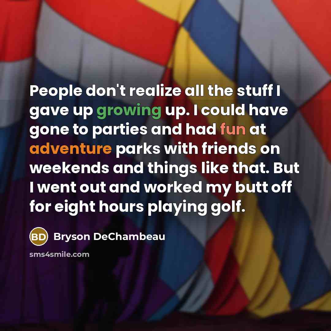 “People don't realize all the stuff I gave up growing up. I could have gone to parties and had fun at adventure parks with friends on weekends and things like that. But I went out and worked my butt off for eight hours playing golf.” quote by Bryson DeChambeau