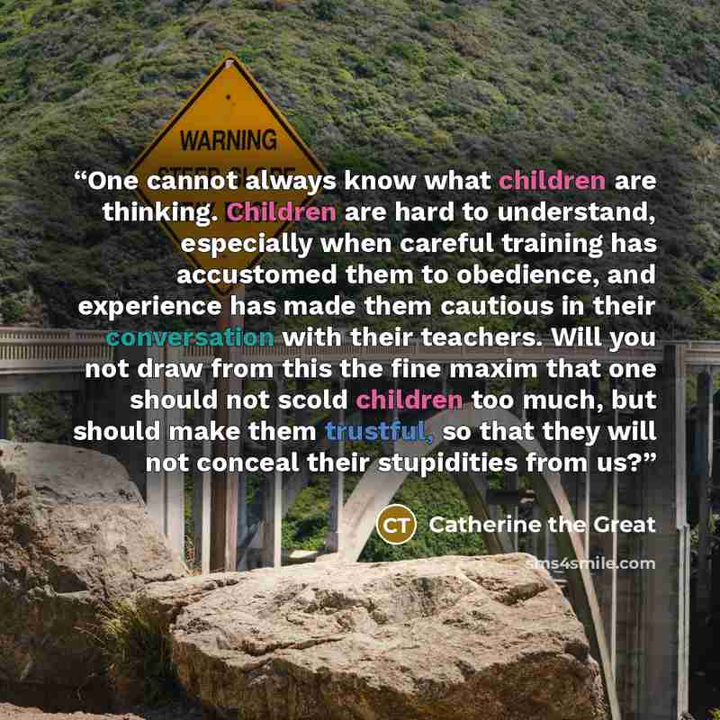 “One cannot always know what children are thinking. Children are hard to understand, especially when careful training has accustomed them to obedience, and experience has made them cautious in their conversation with their teachers. Will you not draw from this the fine maxim that one should not…” quote by Catherine the Great