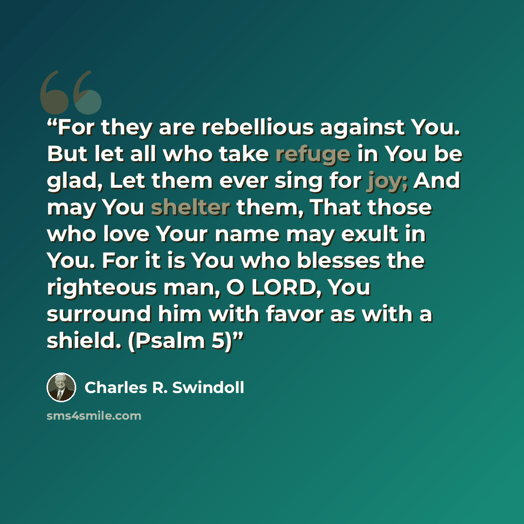 “For they are rebellious against You. But let all who take refuge in You be glad, Let them ever sing for joy; And may You shelter them, That those who love Your name may exult in You. For it is You who blesses the righteous man, O LORD, You surround him with favor as with a shield. (Psalm 5)” quote by Charles R. Swindoll