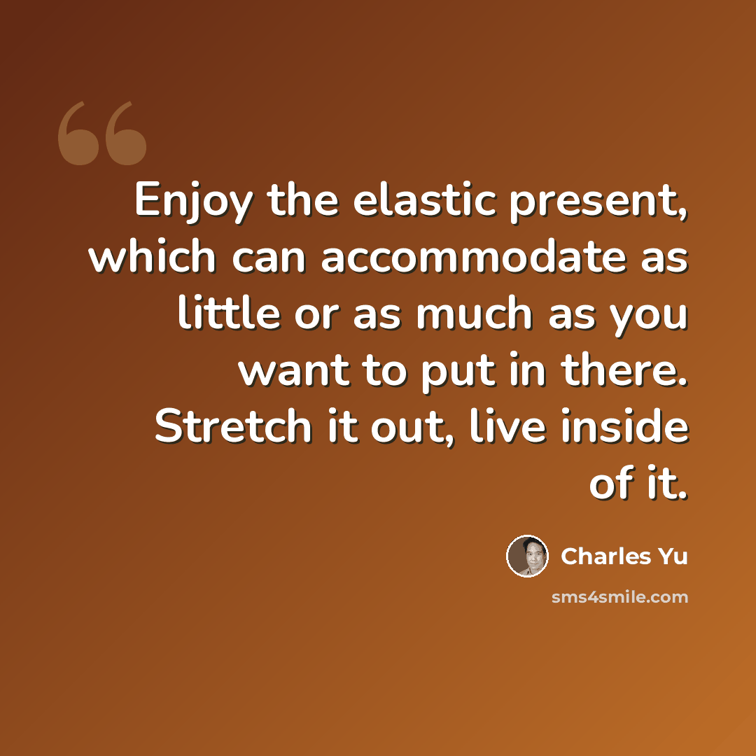 “Enjoy the elastic present, which can accommodate as little or as much as you want to put in there. Stretch it out, live inside of it.” quote by Charles Yu