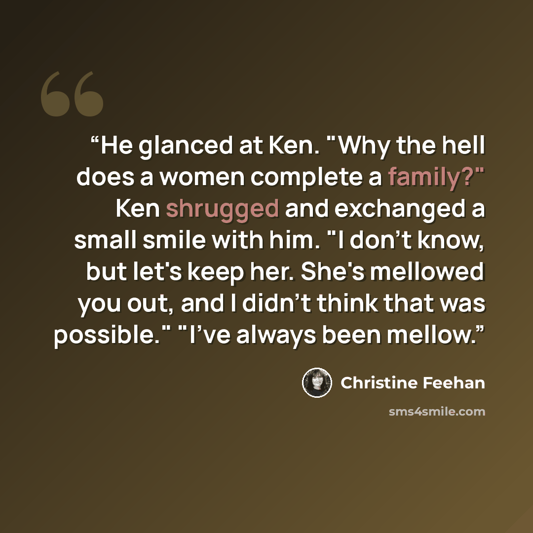 “He glanced at Ken. "Why the hell does a women complete a family?" Ken shrugged and exchanged a small smile with him. "I don't know, but let's keep her. She's mellowed you out, and I didn't think that was possible." "I've always been mellow.” quote by Christine Feehan