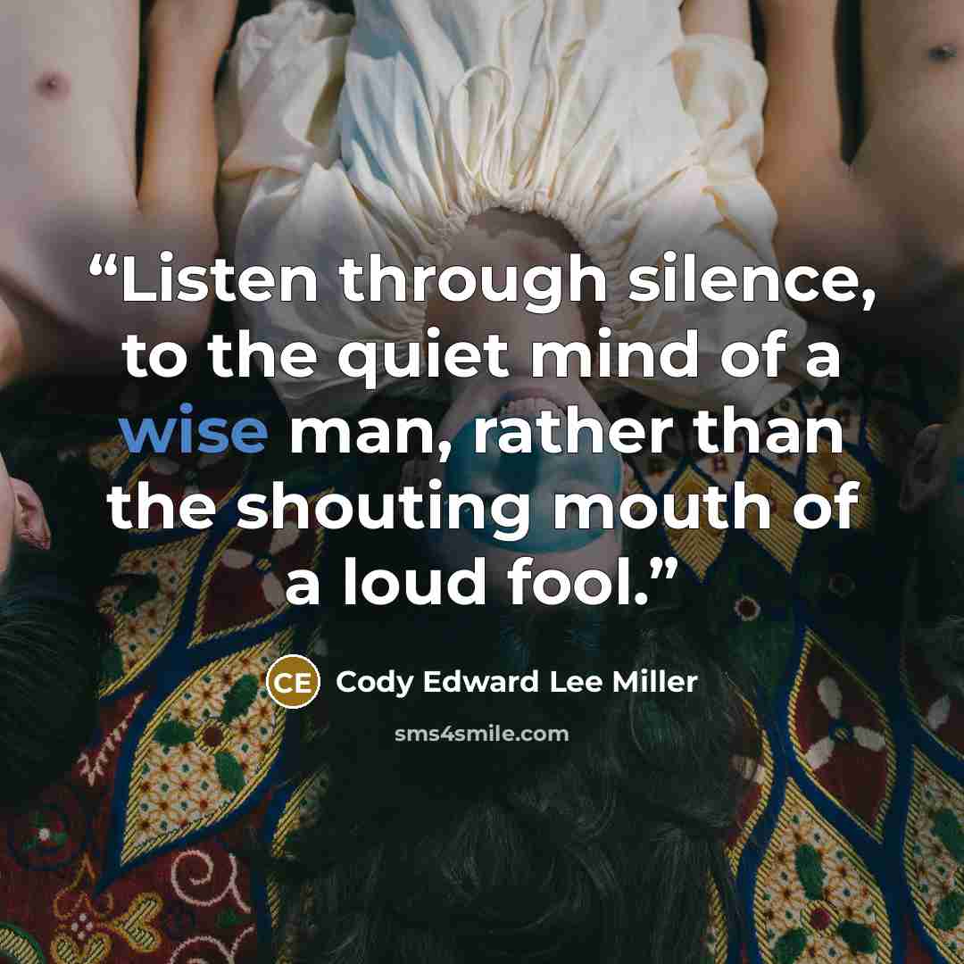 “Listen through silence, to the quiet mind of a wise man, rather than the shouting mouth of a loud fool.” quote by Cody Edward Lee Miller