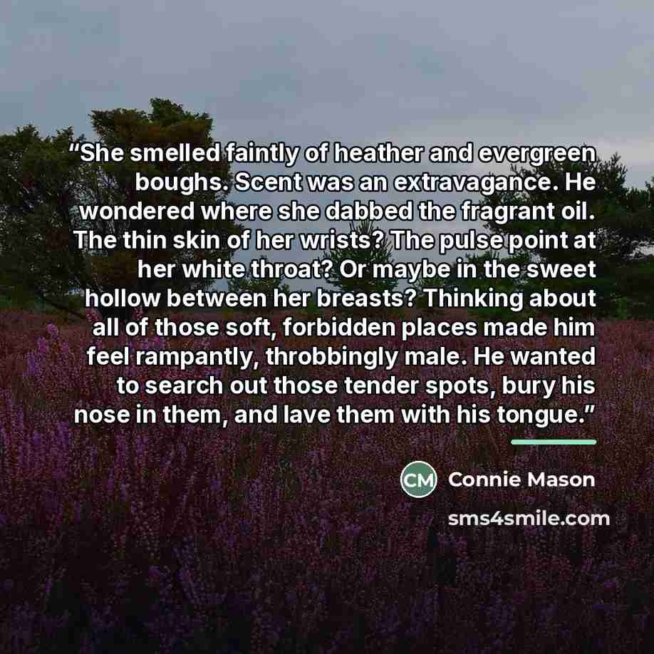 “She smelled faintly of heather and evergreen boughs. Scent was an extravagance. He wondered where she dabbed the fragrant oil. The thin skin of her wrists? The pulse point at her white throat? Or maybe in the sweet hollow between her breasts? Thinking about all of those soft, forbidden places made…” quote by Connie Mason
