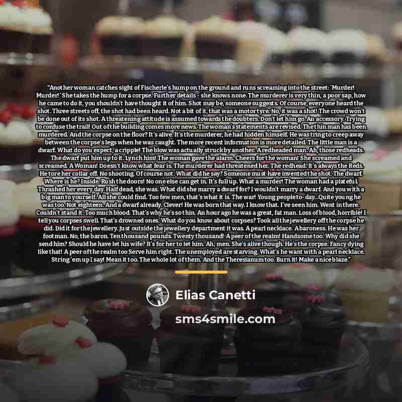 “Another woman catches sight of Fischerle's hump on the ground and runs screaming into the street: 'Murder! Murder!' She takes the hump for a corpse. Further details - she knows none. The murderer is very thin, a poor sap, how he came to do it, you shouldn't have thought it of him. Shot may be…” quote by Elias Canetti