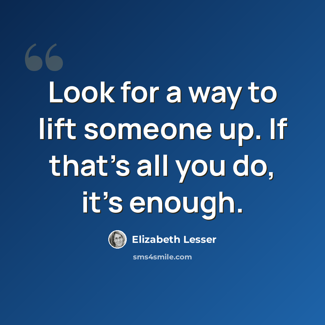“Look for a way to lift someone up. If that's all you do, it's enough.” quote by Elizabeth Lesser