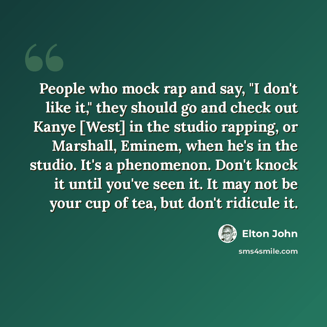 “People who mock rap and say, "I don't like it," they should go and check out Kanye [West] in the studio rapping, or Marshall, Eminem, when he's in the studio. It's a phenomenon. Don't knock it until you've seen it. It may not be your cup of tea, but don't ridicule it.” quote by Elton John