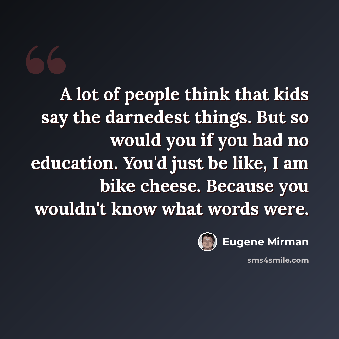 “A lot of people think that kids say the darnedest things. But so would you if you had no education. You'd just be like, I am bike cheese. Because you wouldn't know what words were.” quote by Eugene Mirman