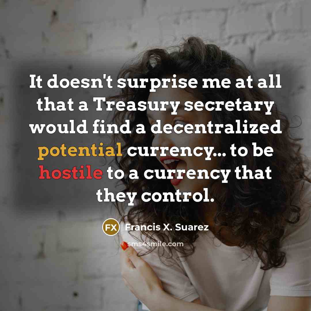 “It doesn't surprise me at all that a Treasury secretary would find a decentralized potential currency... to be hostile to a currency that they control.” quote by Francis X. Suarez