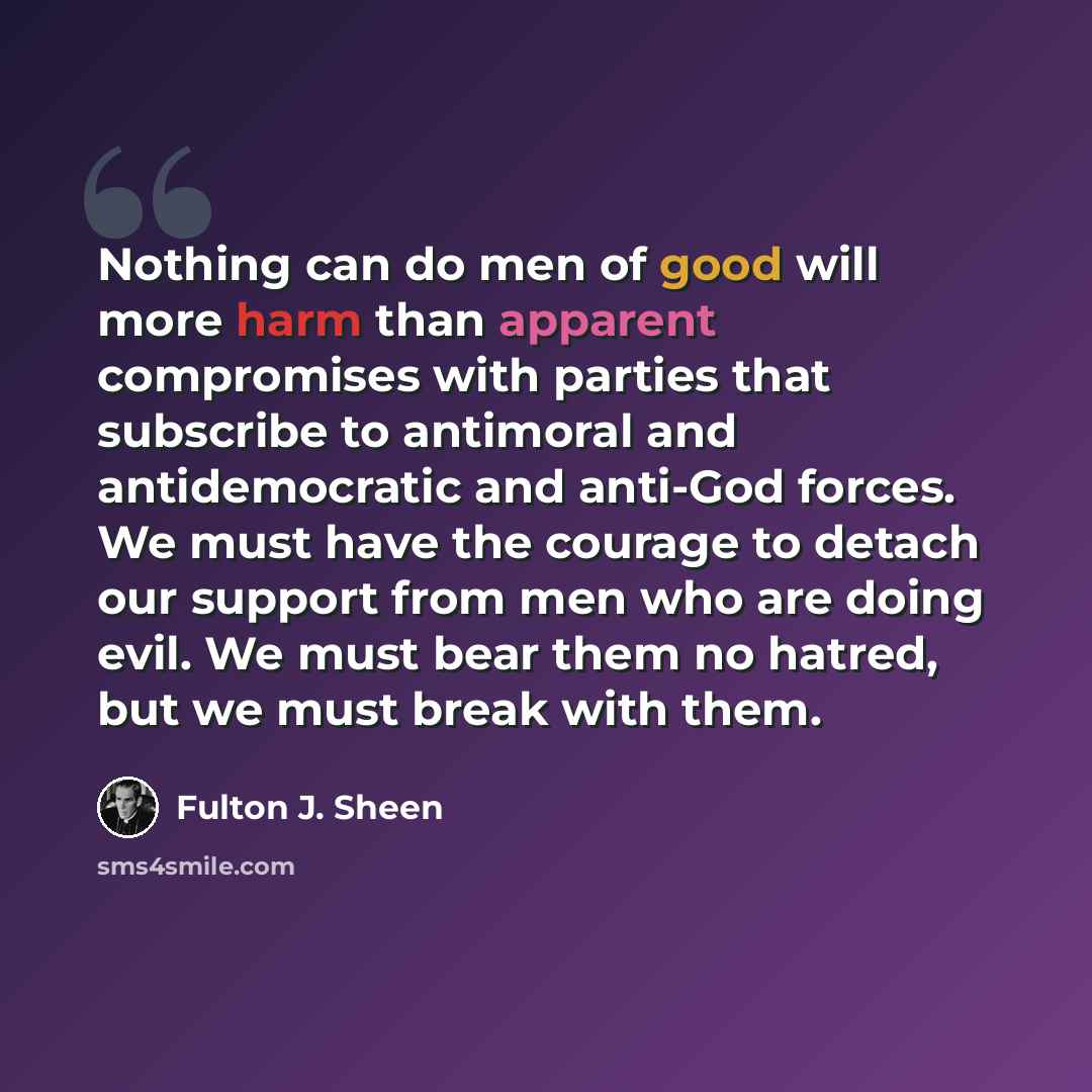 “Nothing can do men of good will more harm than apparent compromises with parties that subscribe to antimoral and antidemocratic and anti-God forces. We must have the courage to detach our support from men who are doing evil. We must bear them no hatred, but we must break with them.” quote by Fulton J. Sheen
