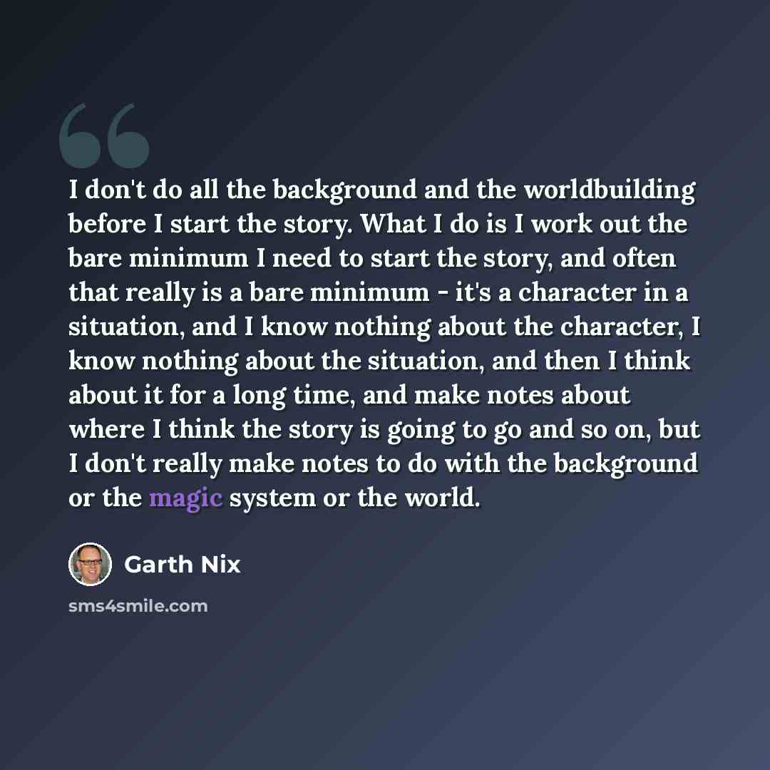 “I don't do all the background and the worldbuilding before I start the story. What I do is I work out the bare minimum I need to start the story, and often that really is a bare minimum - it's a character in a situation, and I know nothing about the character, I know nothing about the situation…” quote by Garth Nix