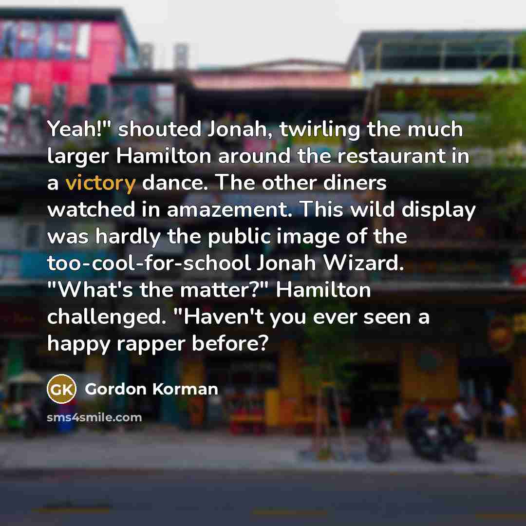 “Yeah!" shouted Jonah, twirling the much larger Hamilton around the restaurant in a victory dance. The other diners watched in amazement. This wild display was hardly the public image of the too-cool-for-school Jonah Wizard. "What's the matter?" Hamilton challenged. "Haven't you ever seen a happy…” quote by Gordon Korman