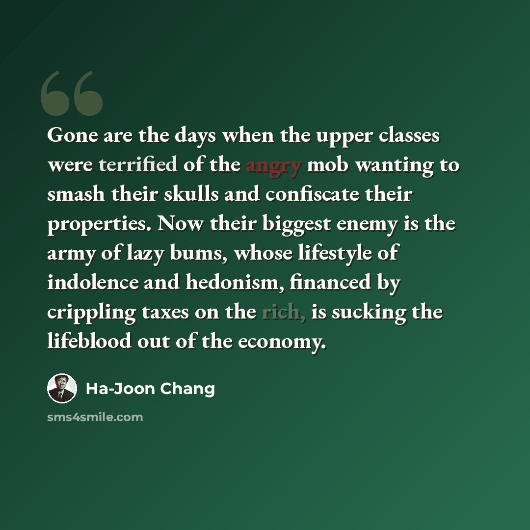 “Gone are the days when the upper classes were terrified of the angry mob wanting to smash their skulls and confiscate their properties. Now their biggest enemy is the army of lazy bums, whose lifestyle of indolence and hedonism, financed by crippling taxes on the rich, is sucking the lifeblood out…” quote by Ha-Joon Chang