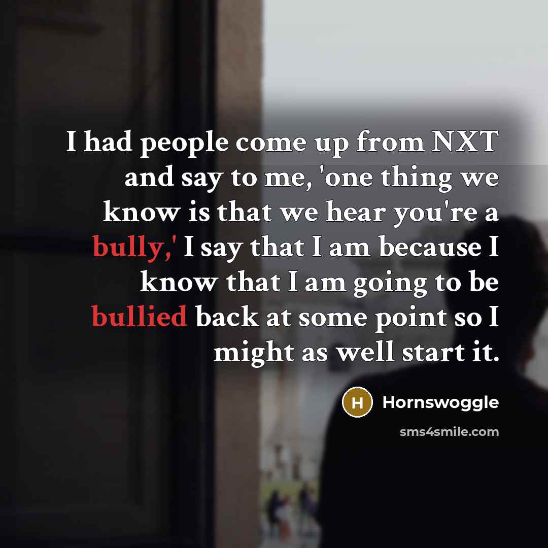 “I had people come up from NXT and say to me, 'one thing we know is that we hear you're a bully,' I say that I am because I know that I am going to be bullied back at some point so I might as well start it.” quote by Hornswoggle