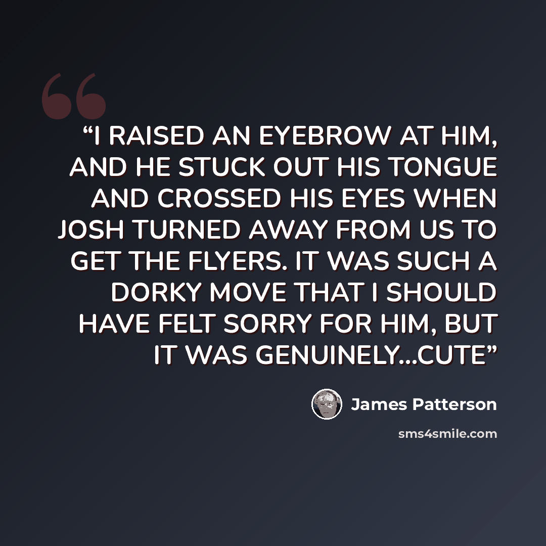“I RAISED AN EYEBROW AT HIM, AND HE STUCK OUT HIS TONGUE AND CROSSED HIS EYES WHEN JOSH TURNED AWAY FROM US TO GET THE FLYERS. IT WAS SUCH A DORKY MOVE THAT I SHOULD HAVE FELT SORRY FOR HIM, BUT IT WAS GENUINELY...CUTE” quote by James Patterson