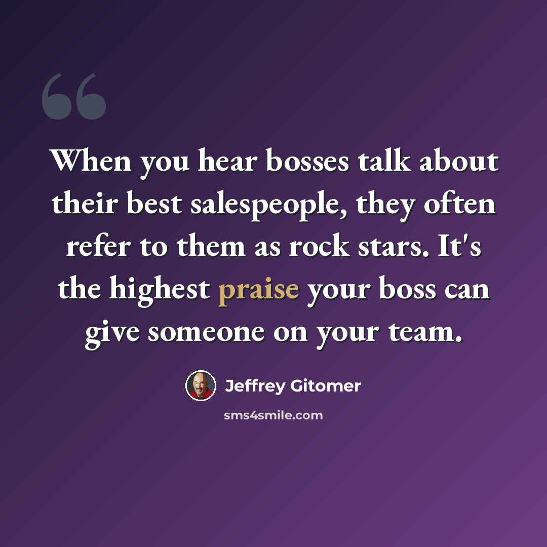 “When you hear bosses talk about their best salespeople, they often refer to them as rock stars. It's the highest praise your boss can give someone on your team.” quote by Jeffrey Gitomer