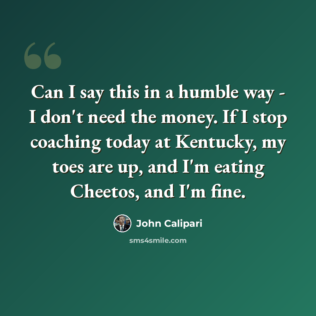 “Can I say this in a humble way - I don't need the money. If I stop coaching today at Kentucky, my toes are up, and I'm eating Cheetos, and I'm fine.” quote by John Calipari