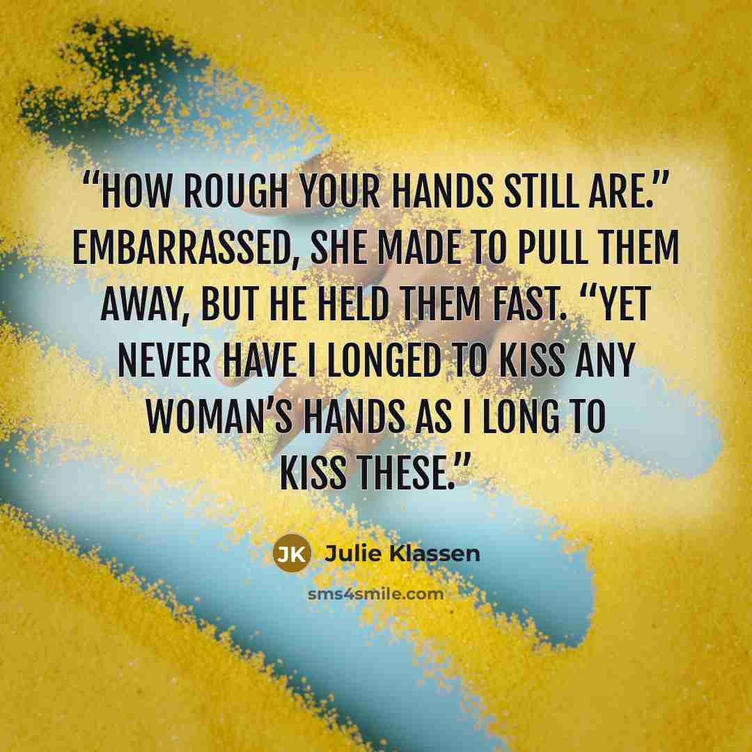“How rough your hands still are.” Embarrassed, she made to pull them away, but he held them fast. “Yet never have I longed to kiss any woman’s hands as I long to kiss these.” quote by Julie Klassen