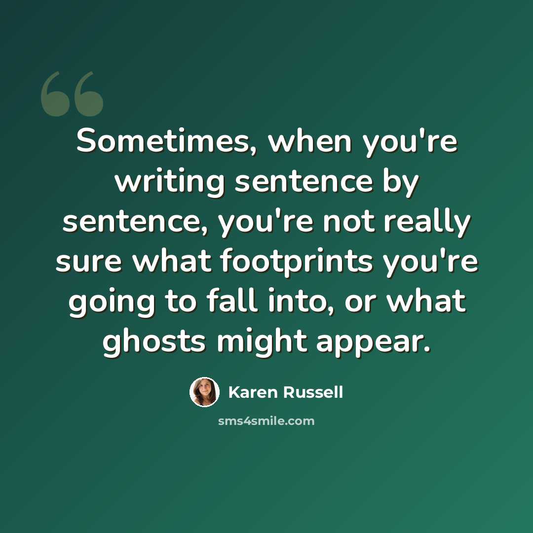 “Sometimes, when you're writing sentence by sentence, you're not really sure what footprints you're going to fall into, or what ghosts might appear.” quote by Karen Russell