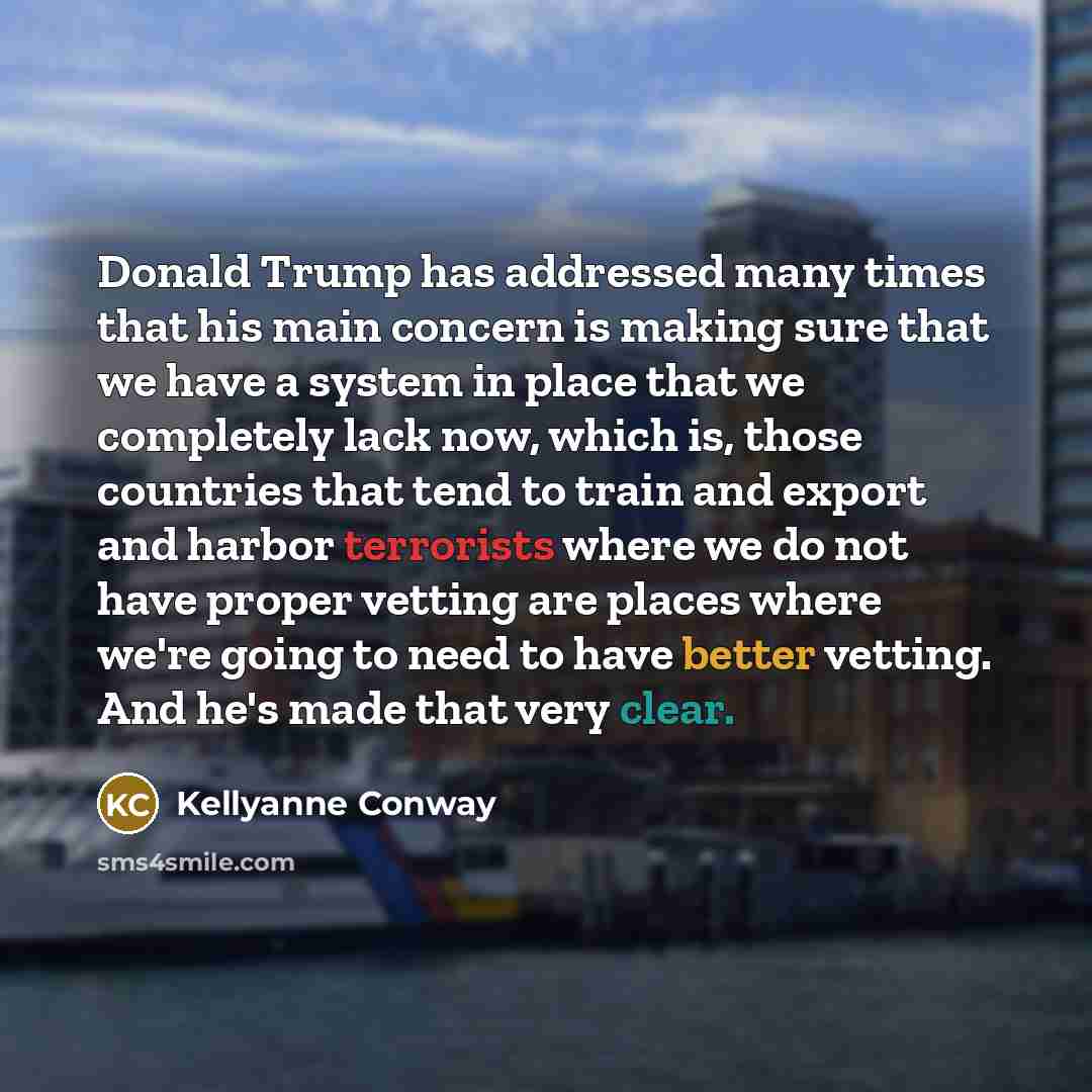 “Donald Trump has addressed many times that his main concern is making sure that we have a system in place that we completely lack now, which is, those countries that tend to train and export and harbor terrorists where we do not have proper vetting are places where we're going to need to have…” quote by Kellyanne Conway