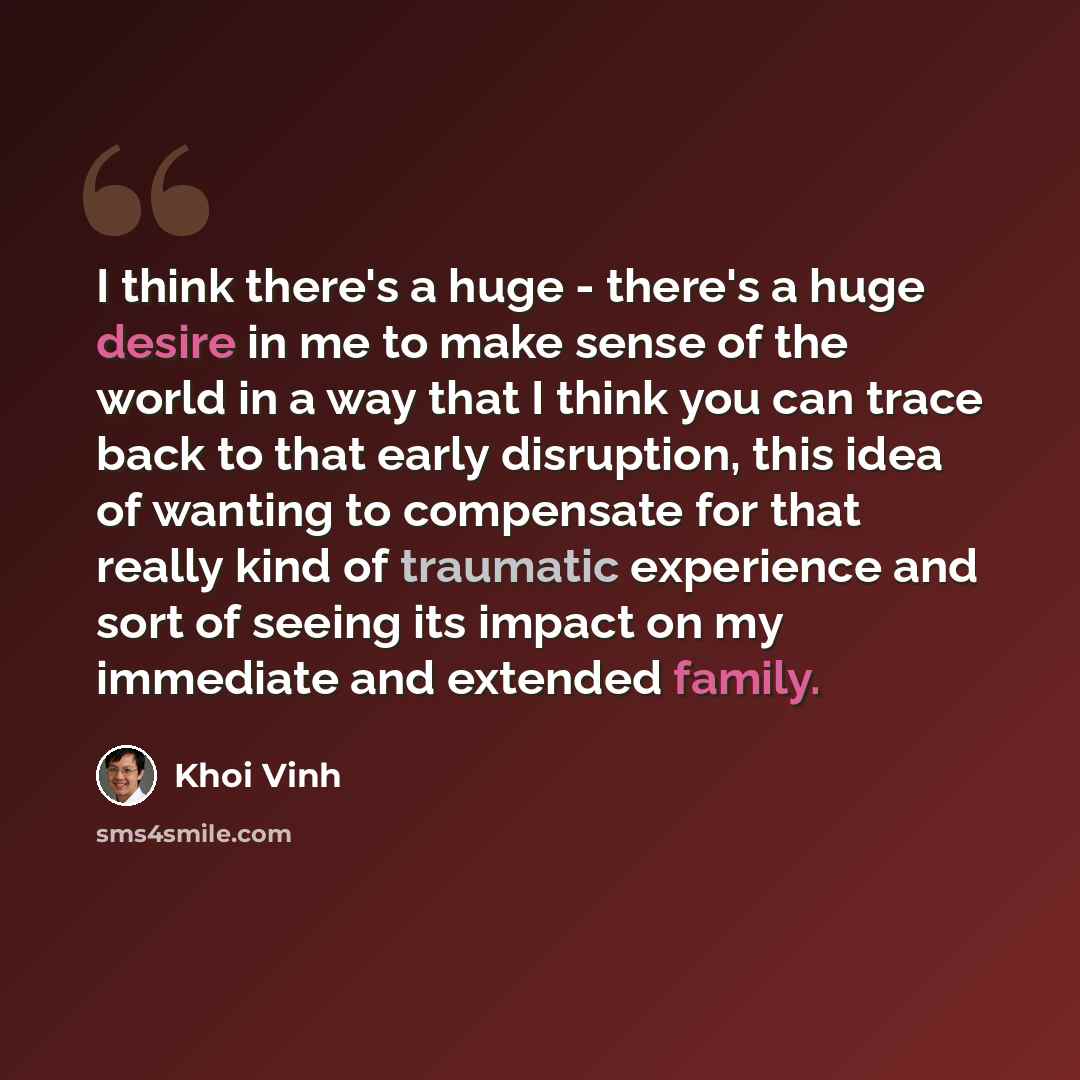 “I think there's a huge - there's a huge desire in me to make sense of the world in a way that I think you can trace back to that early disruption, this idea of wanting to compensate for that really kind of traumatic experience and sort of seeing its impact on my immediate and extended family.” quote by Khoi Vinh