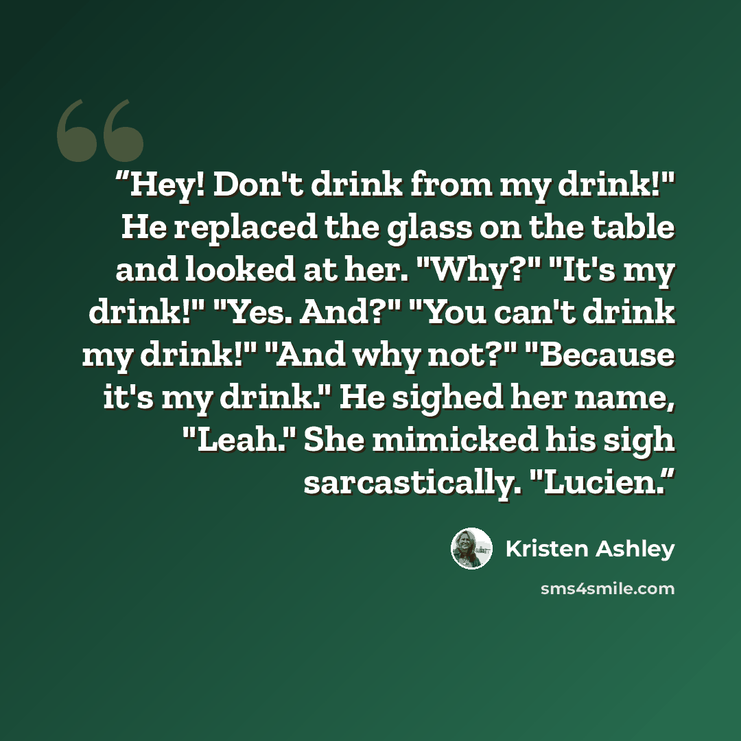 “Hey! Don't drink from my drink!" He replaced the glass on the table and looked at her. "Why?" "It's my drink!" "Yes. And?" "You can't drink my drink!" "And why not?" "Because it's my drink." He sighed her name, "Leah." She mimicked his sigh sarcastically. "Lucien.” quote by Kristen Ashley