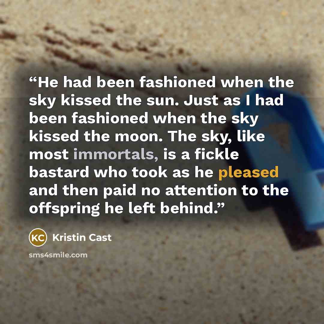 “He had been fashioned when the sky kissed the sun. Just as I had been fashioned when the sky kissed the moon. The sky, like most immortals, is a fickle bastard who took as he pleased and then paid no attention to the offspring he left behind.” quote by kristin cast